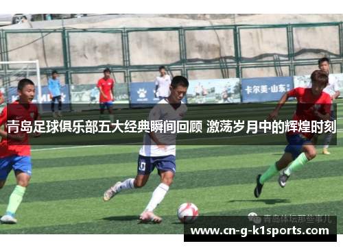 青岛足球俱乐部五大经典瞬间回顾 激荡岁月中的辉煌时刻