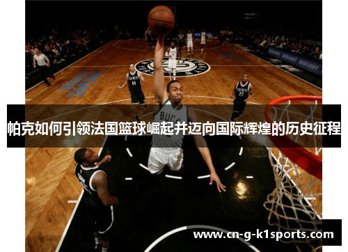 帕克如何引领法国篮球崛起并迈向国际辉煌的历史征程