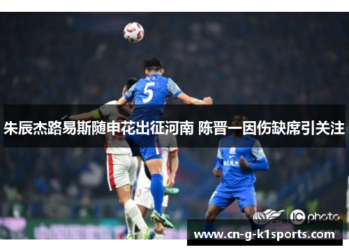 朱辰杰路易斯随申花出征河南 陈晋一因伤缺席引关注