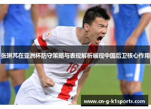 张琳芃在亚洲杯防守策略与表现解析展现中国后卫核心作用 张琳芃在亚洲杯防守策略与表现解析展现中国后卫核心作用
