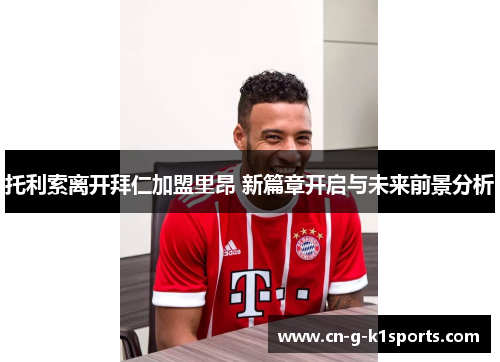 托利索离开拜仁加盟里昂 新篇章开启与未来前景分析 托利索离开拜仁加盟里昂 新篇章开启与未来前景分析