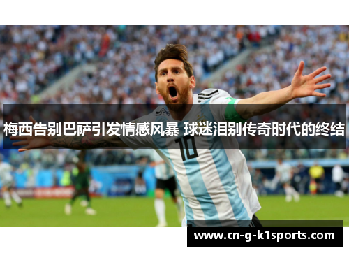 梅西告别巴萨引发情感风暴 球迷泪别传奇时代的终结 梅西告别巴萨引发情感风暴 球迷泪别传奇时代的终结