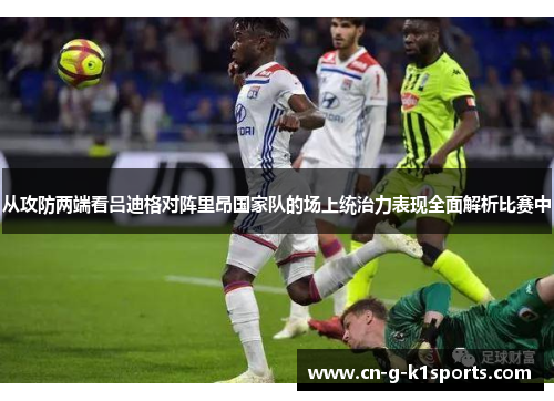 从攻防两端看吕迪格对阵里昂国家队的场上统治力表现全面解析比赛中 从攻防两端看吕迪格对阵里昂国家队的场上统治力表现全面解析比赛中