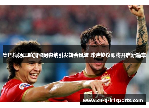 奥巴梅扬压哨加盟阿森纳引发转会风波 球迷热议即将开启新篇章 奥巴梅扬压哨加盟阿森纳引发转会风波 球迷热议即将开启新篇章