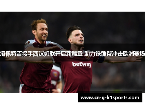 洛佩特吉接手西汉姆联开启新篇章 助力铁锤帮冲击欧洲赛场 洛佩特吉接手西汉姆联开启新篇章 助力铁锤帮冲击欧洲赛场